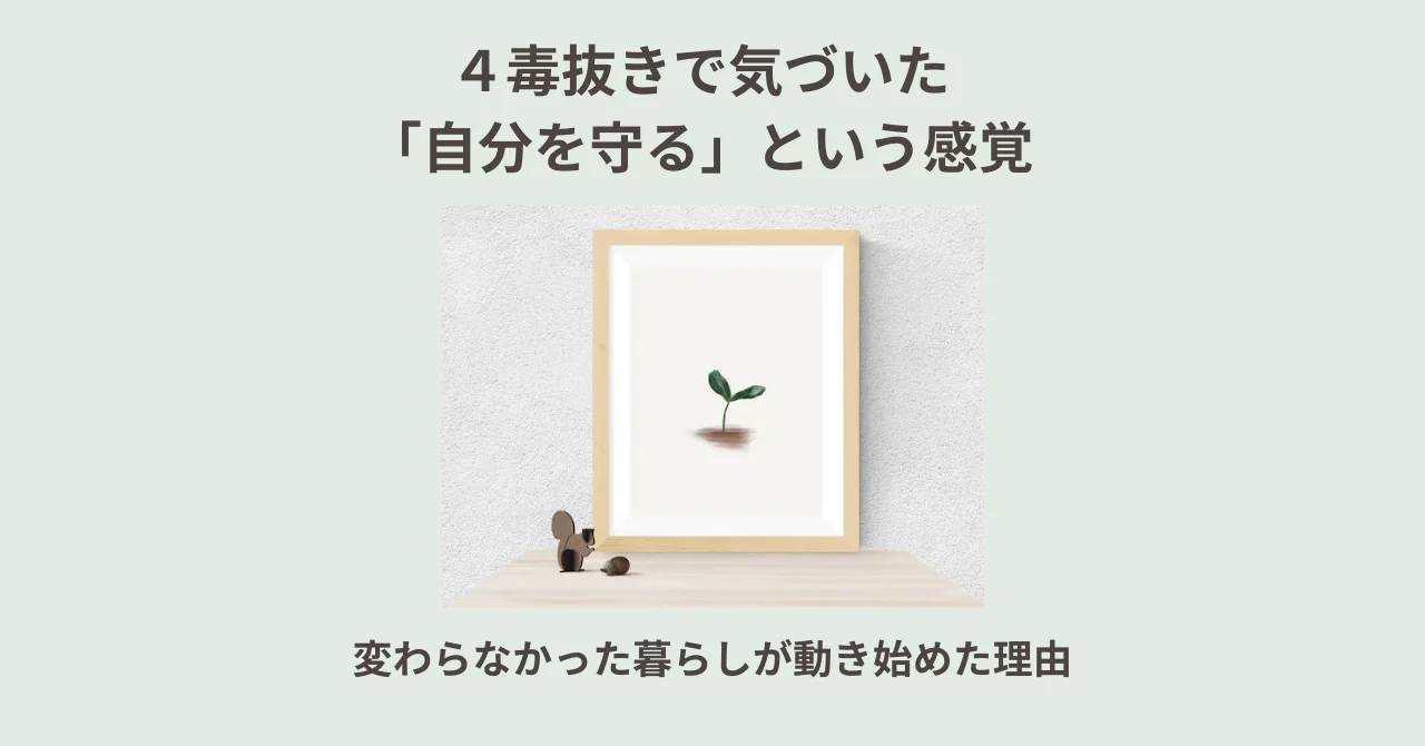 ４毒抜きで気づいた「自分を守る」という感覚｜変わらなかった暮らしが動き始めた理由